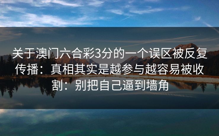 关于澳门六合彩3分的一个误区被反复传播:真相其实是越参与越容易被收割:别把自己逼到墙角 关于澳门六合彩3分的一个误区被反复传播:真相其实是越参与越容易被收割:别把自己逼到墙角