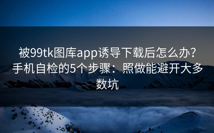 被99tk图库app诱导下载后怎么办？手机自检的5个步骤：照做能避开大多数坑