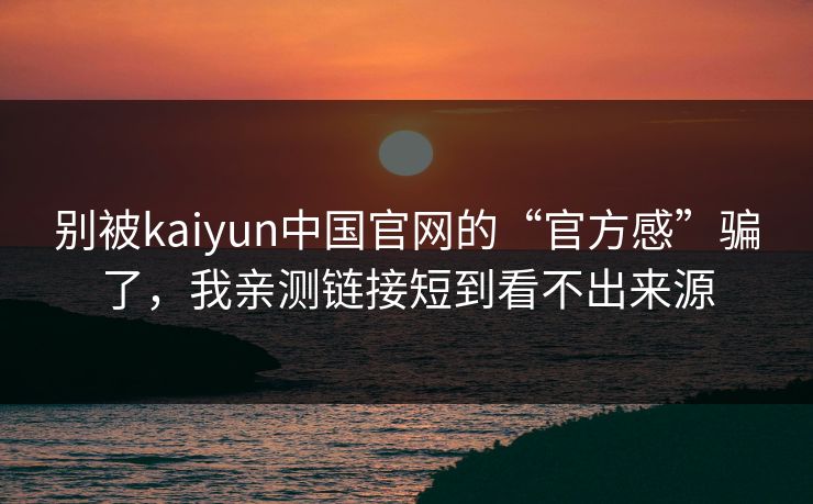 别被kaiyun中国官网的“官方感”骗了，我亲测链接短到看不出来源