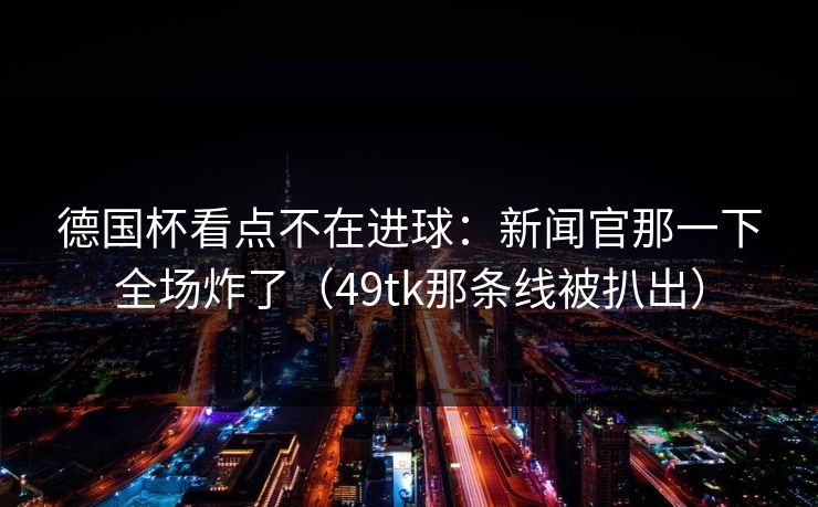 德国杯看点不在进球：新闻官那一下全场炸了（49tk那条线被扒出）