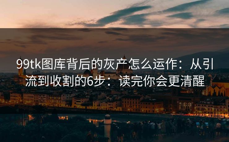 99tk图库背后的灰产怎么运作：从引流到收割的6步：读完你会更清醒