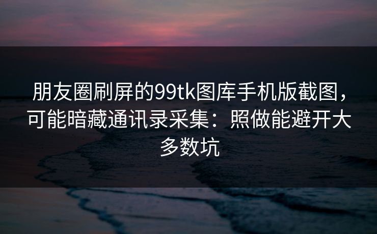 朋友圈刷屏的99tk图库手机版截图，可能暗藏通讯录采集：照做能避开大多数坑