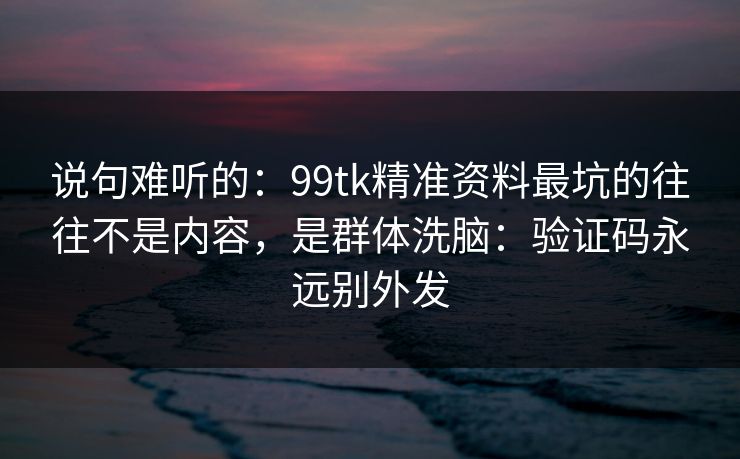 说句难听的：99tk精准资料最坑的往往不是内容，是群体洗脑：验证码永远别外发