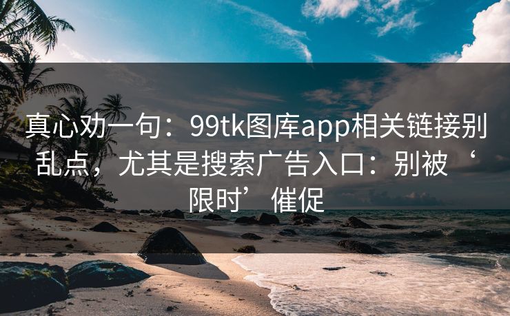 真心劝一句:99tk图库app相关链接别乱点,尤其是搜索广告入口:别被‘限时’催促 真心劝一句:99tk图库app相关链接别乱点,尤其是搜索广告入口:别被‘限时’催促
